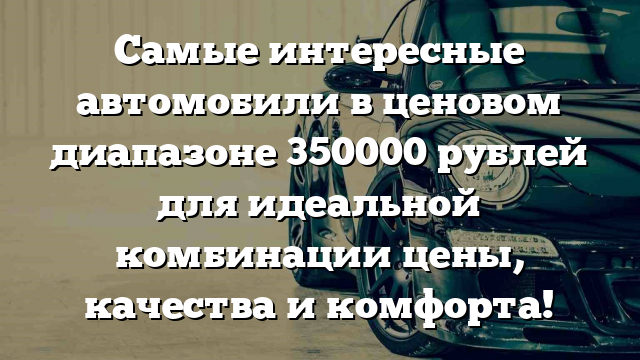 Самые интересные автомобили в ценовом диапазоне 350000 рублей для идеальной комбинации цены, качества и комфорта!