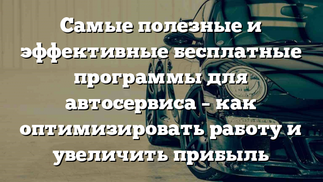 Самые полезные и эффективные бесплатные программы для автосервиса – как оптимизировать работу и увеличить прибыль