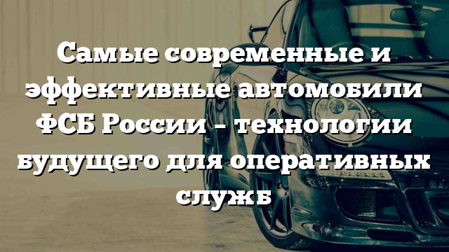 Самые современные и эффективные автомобили ФСБ России – технологии будущего для оперативных служб