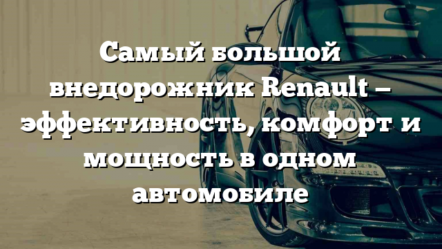 Самый большой внедорожник Renault — эффективность, комфорт и мощность в одном автомобиле