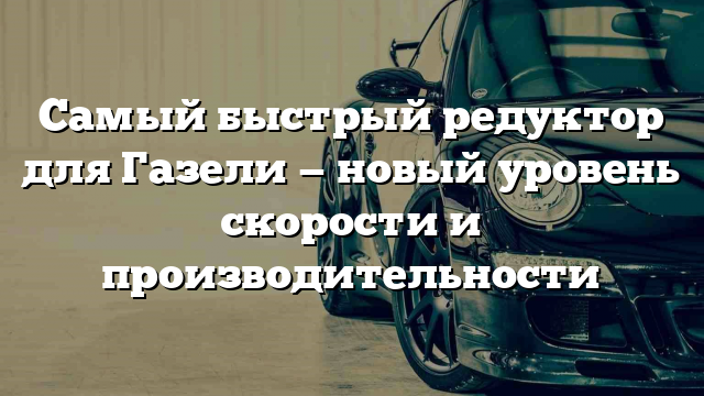 Самый быстрый редуктор для Газели — новый уровень скорости и производительности