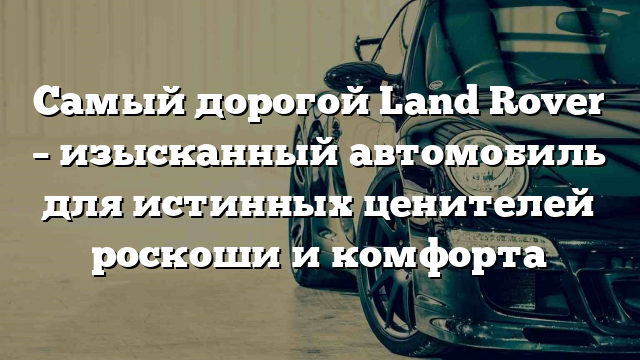 Самый дорогой Land Rover – изысканный автомобиль для истинных ценителей роскоши и комфорта