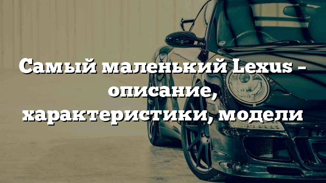 Самый маленький Lexus – описание, характеристики, модели