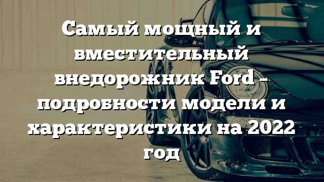 Самый мощный и вместительный внедорожник Ford – подробности модели и характеристики на 2022 год