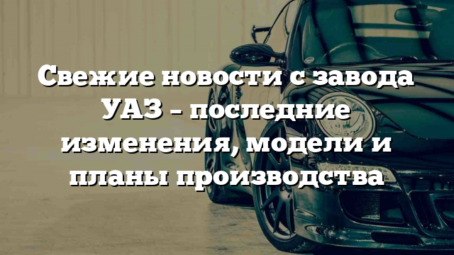 Свежие новости с завода УАЗ – последние изменения, модели и планы производства