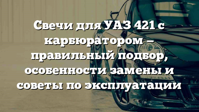 Свечи для УАЗ 421 с карбюратором — правильный подбор, особенности замены и советы по эксплуатации