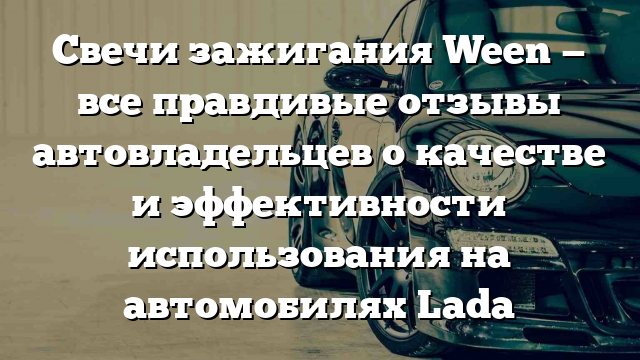 Свечи зажигания Ween — все правдивые отзывы автовладельцев о качестве и эффективности использования на автомобилях Lada