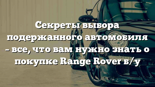 Секреты выбора подержанного автомобиля – все, что вам нужно знать о покупке Range Rover б/у