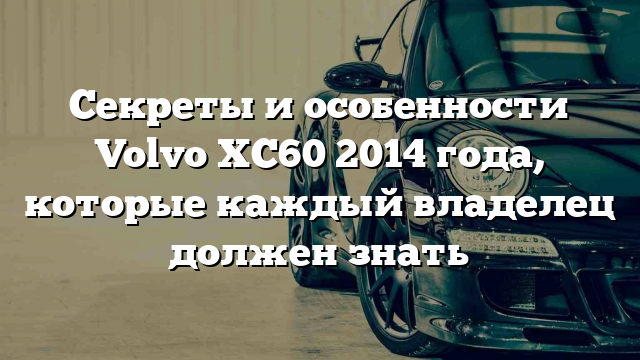 Секреты и особенности Volvo XC60 2014 года, которые каждый владелец должен знать