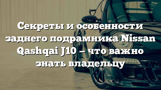 Секреты и особенности заднего подрамника Nissan Qashqai J10 — что важно знать владельцу