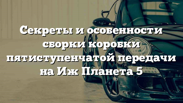 Секреты и особенности сборки коробки пятиступенчатой передачи на Иж Планета 5