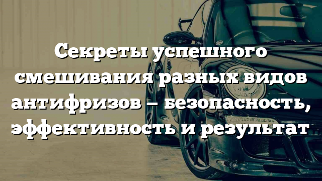 Секреты успешного смешивания разных видов антифризов — безопасность, эффективность и результат