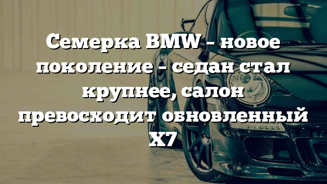 Семерка BMW – новое поколение – седан стал крупнее, салон превосходит обновленный Х7