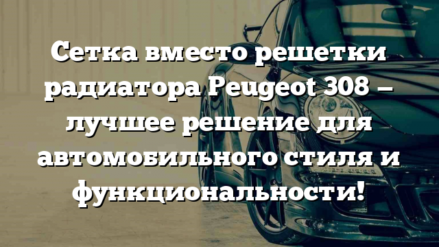 Сетка вместо решетки радиатора Peugeot 308 — лучшее решение для автомобильного стиля и функциональности!