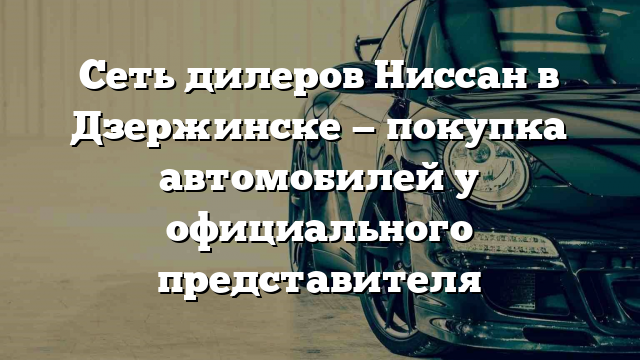 Сеть дилеров Ниссан в Дзержинске — покупка автомобилей у официального представителя