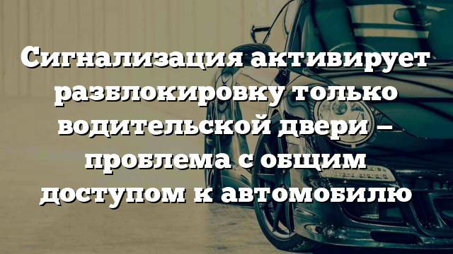 Сигнализация активирует разблокировку только водительской двери — проблема с общим доступом к автомобилю