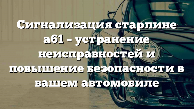 Сигнализация старлине а61 – устранение неисправностей и повышение безопасности в вашем автомобиле