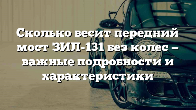 Сколько весит передний мост ЗИЛ-131 без колес — важные подробности и характеристики