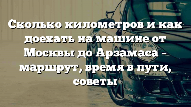 Сколько километров и как доехать на машине от Москвы до Арзамаса – маршрут, время в пути, советы