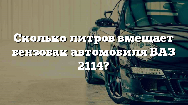 Сколько литров вмещает бензобак автомобиля ВАЗ 2114?