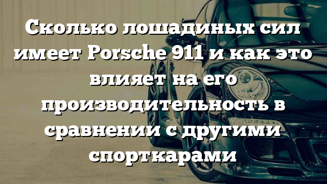 Сколько лошадиных сил имеет Porsche 911 и как это влияет на его производительность в сравнении с другими спорткарами