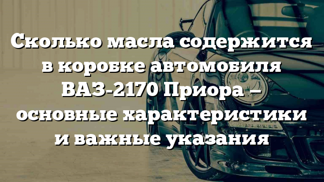 Сколько масла содержится в коробке автомобиля ВАЗ-2170 Приора — основные характеристики и важные указания