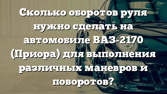 Сколько оборотов руля нужно сделать на автомобиле ВАЗ-2170 (Приора) для выполнения различных маневров и поворотов?