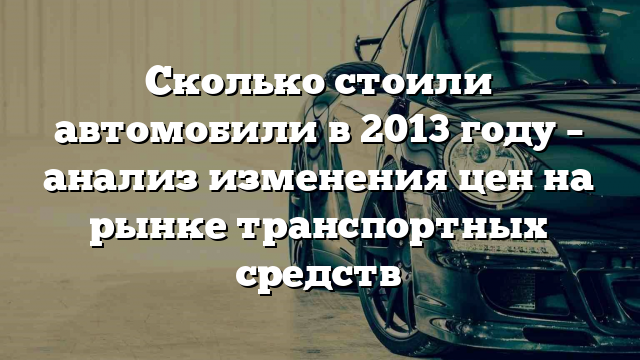 Сколько стоили автомобили в 2013 году – анализ изменения цен на рынке транспортных средств