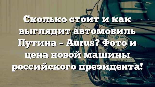 Сколько стоит и как выглядит автомобиль Путина – Aurus? Фото и цена новой машины российского президента!