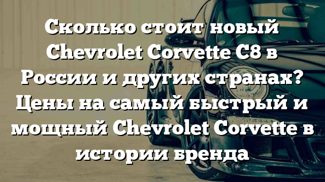 Сколько стоит новый Chevrolet Corvette C8 в России и других странах? Цены на самый быстрый и мощный Chevrolet Corvette в истории бренда