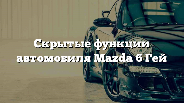 Скрытые функции автомобиля Mazda 6 Гей