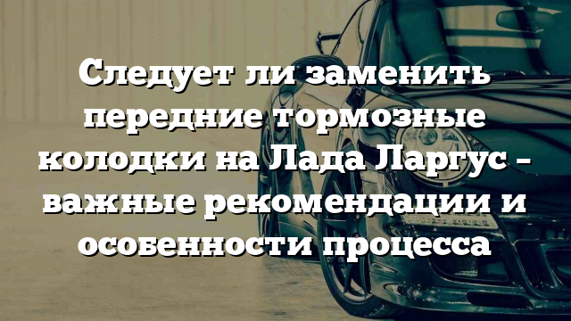 Следует ли заменить передние тормозные колодки на Лада Ларгус – важные рекомендации и особенности процесса