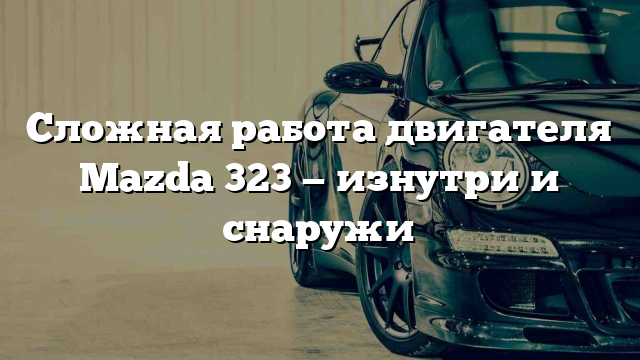 Сложная работа двигателя Mazda 323 — изнутри и снаружи