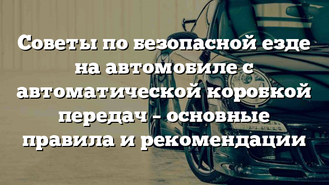 Советы по безопасной езде на автомобиле с автоматической коробкой передач – основные правила и рекомендации