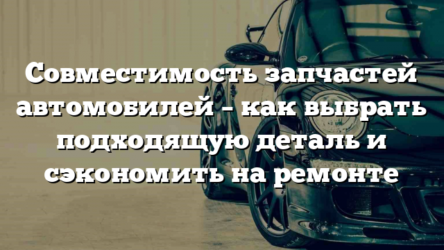 Совместимость запчастей автомобилей – как выбрать подходящую деталь и сэкономить на ремонте