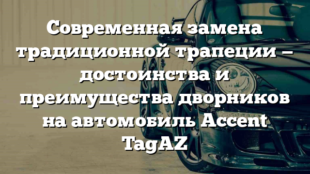 Современная замена традиционной трапеции — достоинства и преимущества дворников на автомобиль Accent TagAZ