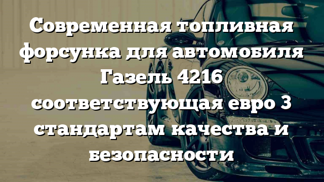 Современная топливная форсунка для автомобиля Газель 4216 соответствующая евро 3 стандартам качества и безопасности