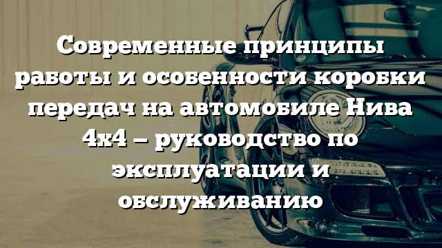 Современные принципы работы и особенности коробки передач на автомобиле Нива 4х4 — руководство по эксплуатации и обслуживанию