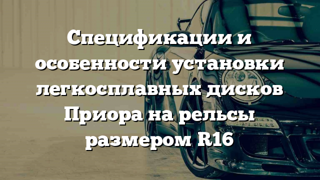 Спецификации и особенности установки легкосплавных дисков Приора на рельсы размером R16