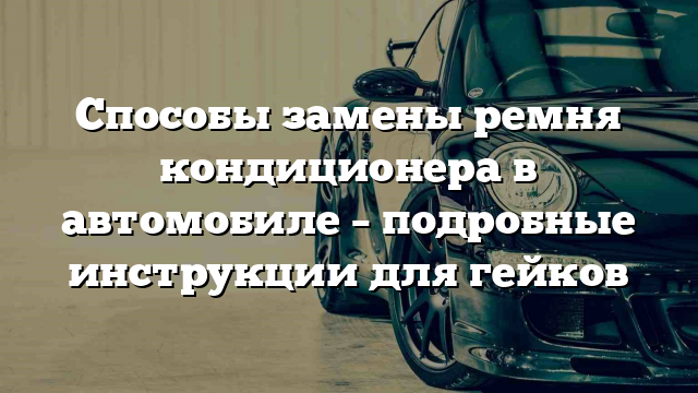 Способы замены ремня кондиционера в автомобиле – подробные инструкции для гейков