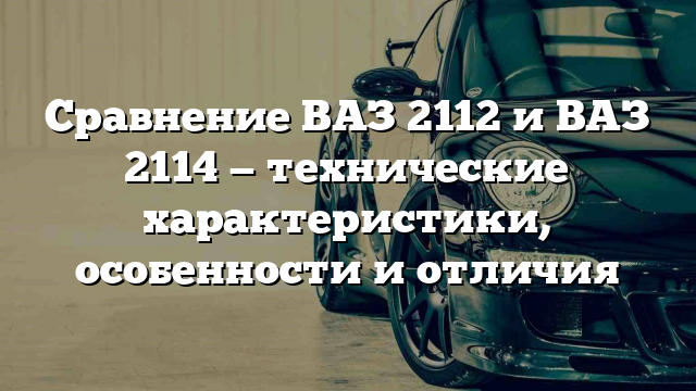 Сравнение ВАЗ 2112 и ВАЗ 2114 — технические характеристики, особенности и отличия