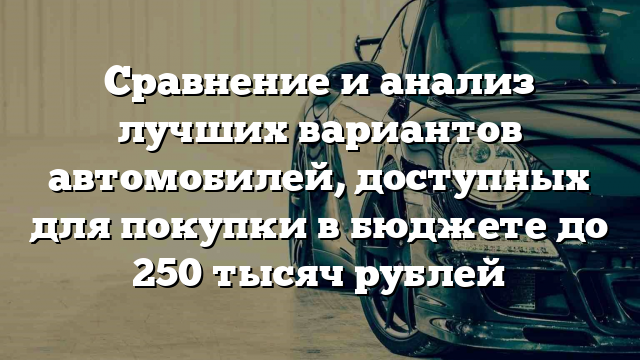 Сравнение и анализ лучших вариантов автомобилей, доступных для покупки в бюджете до 250 тысяч рублей