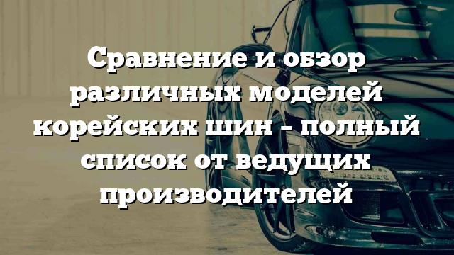 Сравнение и обзор различных моделей корейских шин – полный список от ведущих производителей