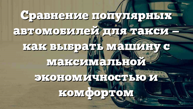 Сравнение популярных автомобилей для такси — как выбрать машину с максимальной экономичностью и комфортом