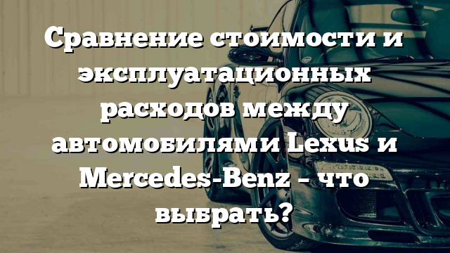 Сравнение стоимости и эксплуатационных расходов между автомобилями Lexus и Mercedes-Benz – что выбрать?