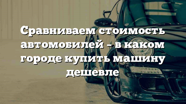 Сравниваем стоимость автомобилей – в каком городе купить машину дешевле