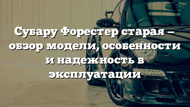 Субару Форестер старая — обзор модели, особенности и надежность в эксплуатации