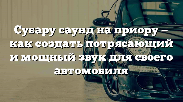 Субару саунд на приору — как создать потрясающий и мощный звук для своего автомобиля