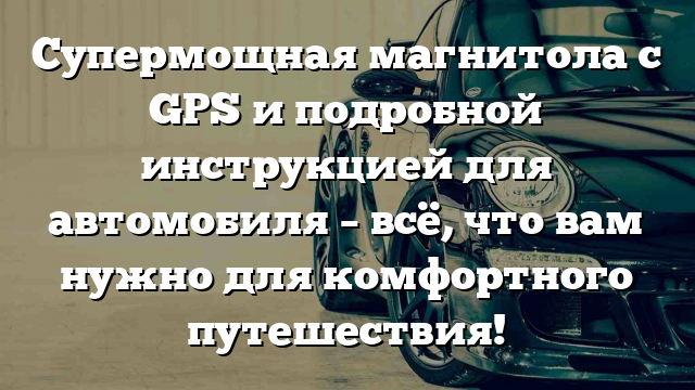 Супермощная магнитола с GPS и подробной инструкцией для автомобиля – всё, что вам нужно для комфортного путешествия!