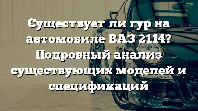 Существует ли гур на автомобиле ВАЗ 2114? Подробный анализ существующих моделей и спецификаций